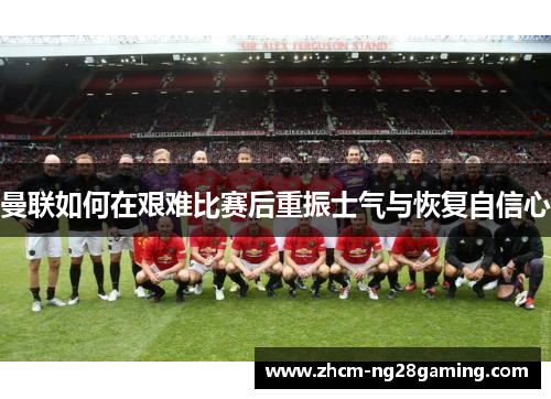 曼联如何在艰难比赛后重振士气与恢复自信心