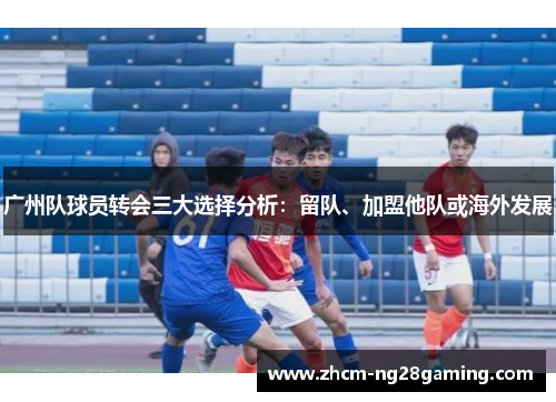 广州队球员转会三大选择分析：留队、加盟他队或海外发展