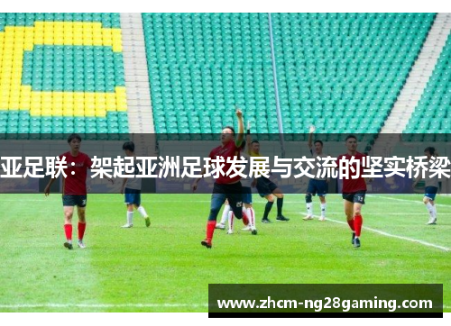亚足联：架起亚洲足球发展与交流的坚实桥梁