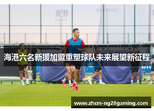 海港六名新援加盟重塑球队未来展望新征程
