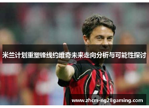 米兰计划重塑锋线约维奇未来走向分析与可能性探讨