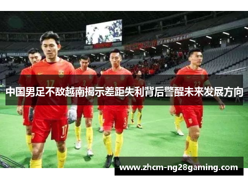 中国男足不敌越南揭示差距失利背后警醒未来发展方向
