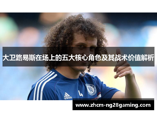 大卫路易斯在场上的五大核心角色及其战术价值解析