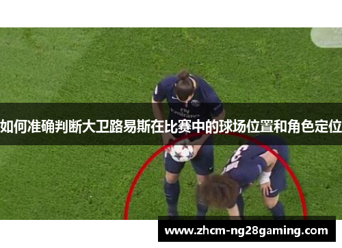 如何准确判断大卫路易斯在比赛中的球场位置和角色定位