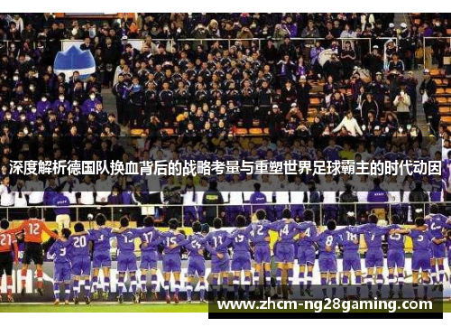 深度解析德国队换血背后的战略考量与重塑世界足球霸主的时代动因