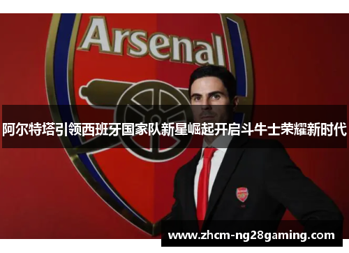 阿尔特塔引领西班牙国家队新星崛起开启斗牛士荣耀新时代