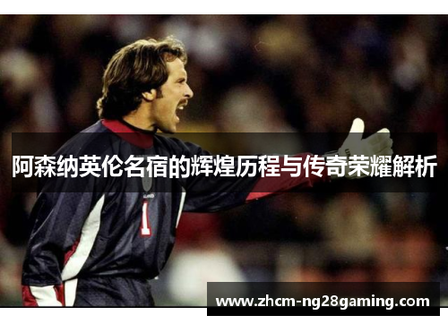 阿森纳英伦名宿的辉煌历程与传奇荣耀解析