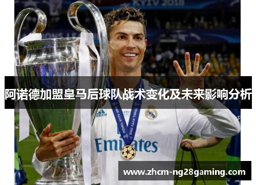 阿诺德加盟皇马后球队战术变化及未来影响分析