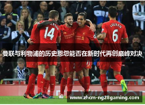 曼联与利物浦的历史恩怨能否在新时代再创巅峰对决 曼联与利物浦的历史恩怨能否在新时代再创巅峰对决