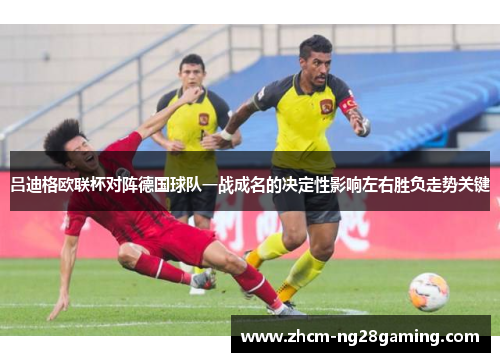 吕迪格欧联杯对阵德国球队一战成名的决定性影响左右胜负走势关键 吕迪格欧联杯对阵德国球队一战成名的决定性影响左右胜负走势关键
