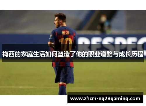 梅西的家庭生活如何塑造了他的职业道路与成长历程 梅西的家庭生活如何塑造了他的职业道路与成长历程