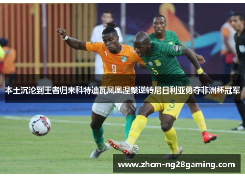 本土沉沦到王者归来科特迪瓦凤凰涅槃逆转尼日利亚勇夺非洲杯冠军 本土沉沦到王者归来科特迪瓦凤凰涅槃逆转尼日利亚勇夺非洲杯冠军